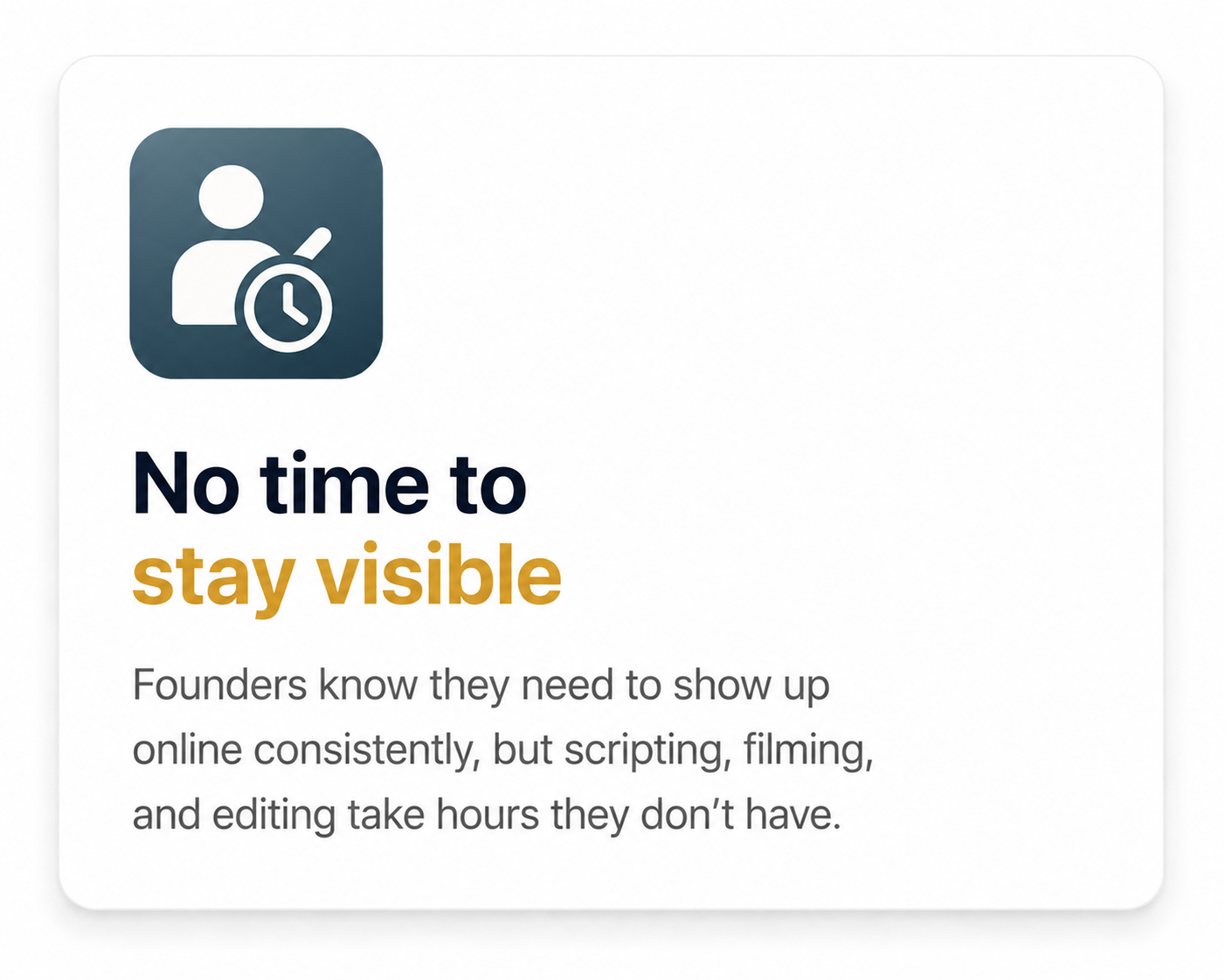 No time to stay visible. Founders know they need to show up online consistently, but scripting, filming and editing take hours they don't have.